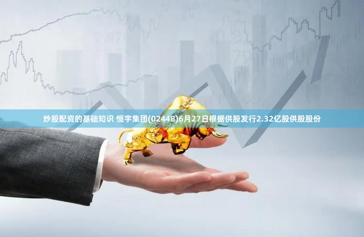 炒股配资的基础知识 恒宇集团(02448)6月27日根据供股发行2.32亿股供股股份