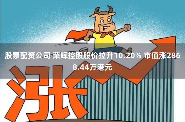 股票配资公司 荣晖控股股价拉升10.20% 市值涨2868.44万港元