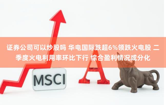 证券公司可以炒股吗 华电国际跌超6%领跌火电股 二季度火电利用率环比下行 综合盈利情况或分化