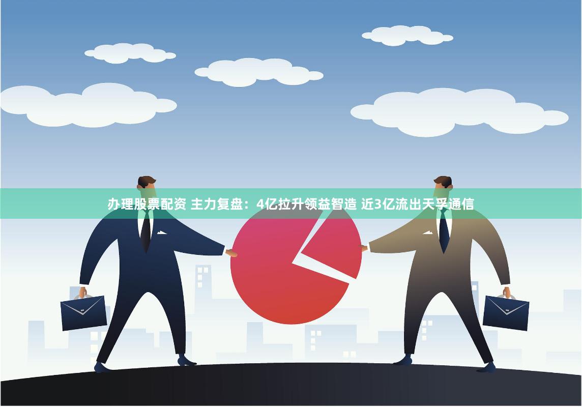 办理股票配资 主力复盘：4亿拉升领益智造 近3亿流出天孚通信