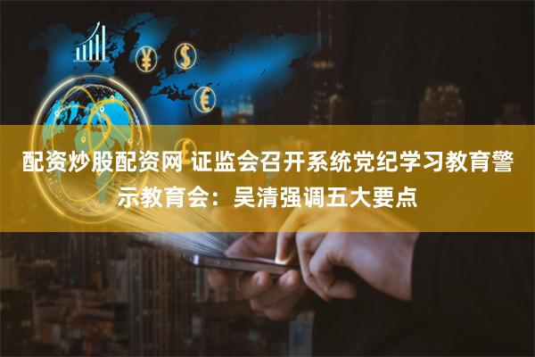 配资炒股配资网 证监会召开系统党纪学习教育警示教育会：吴清强调五大要点