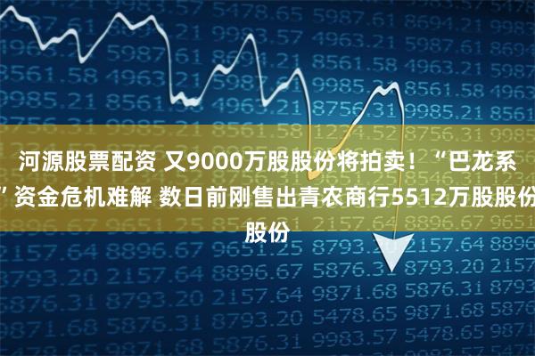 河源股票配资 又9000万股股份将拍卖！“巴龙系”资金危机难解 数日前刚售出青农商行5512万股股份