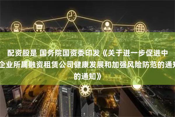 配资股是 国务院国资委印发《关于进一步促进中央企业所属融资租赁公司健康发展和加强风险防范的通知》