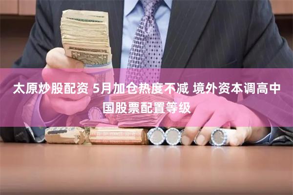 太原炒股配资 5月加仓热度不减 境外资本调高中国股票配置等级