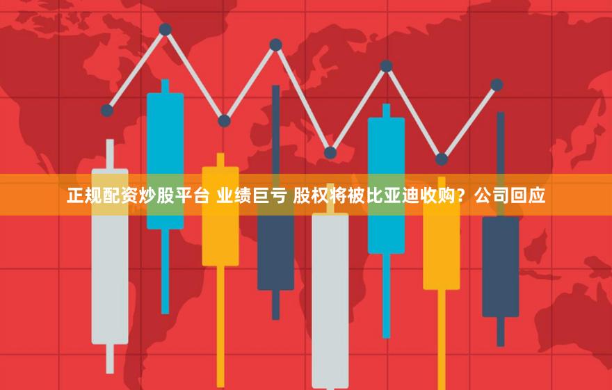 正规配资炒股平台 业绩巨亏 股权将被比亚迪收购？公司回应
