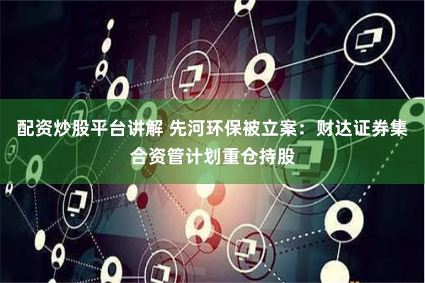 配资炒股平台讲解 先河环保被立案：财达证券集合资管计划重仓持股