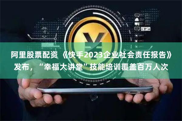 阿里股票配资 《快手2023企业社会责任报告》发布，“幸福大讲堂”技能培训覆盖百万人次