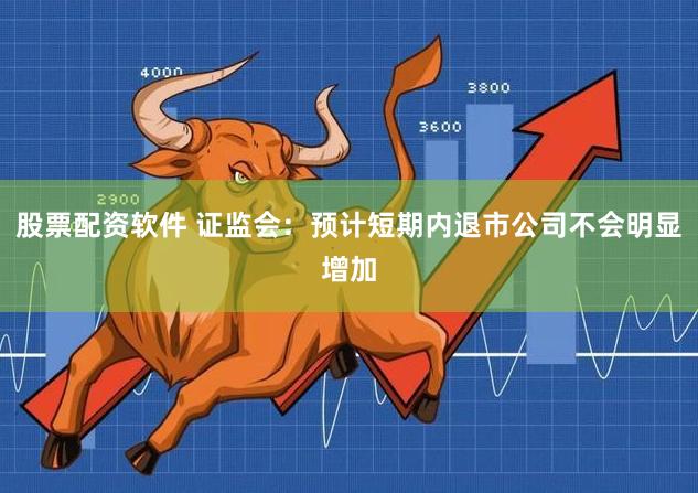 股票配资软件 证监会：预计短期内退市公司不会明显增加