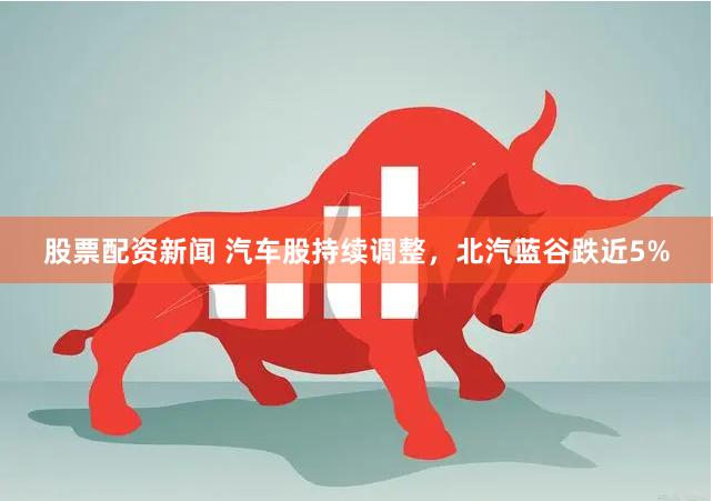 股票配资新闻 汽车股持续调整，北汽蓝谷跌近5%