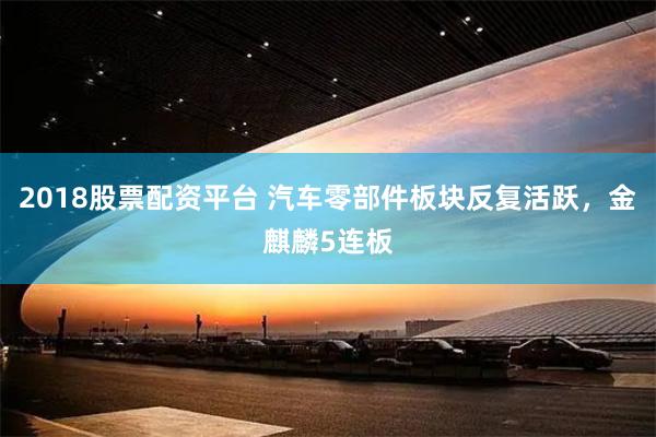 2018股票配资平台 汽车零部件板块反复活跃，金麒麟5连板