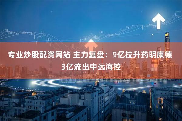 专业炒股配资网站 主力复盘：9亿拉升药明康德 3亿流出中远海控