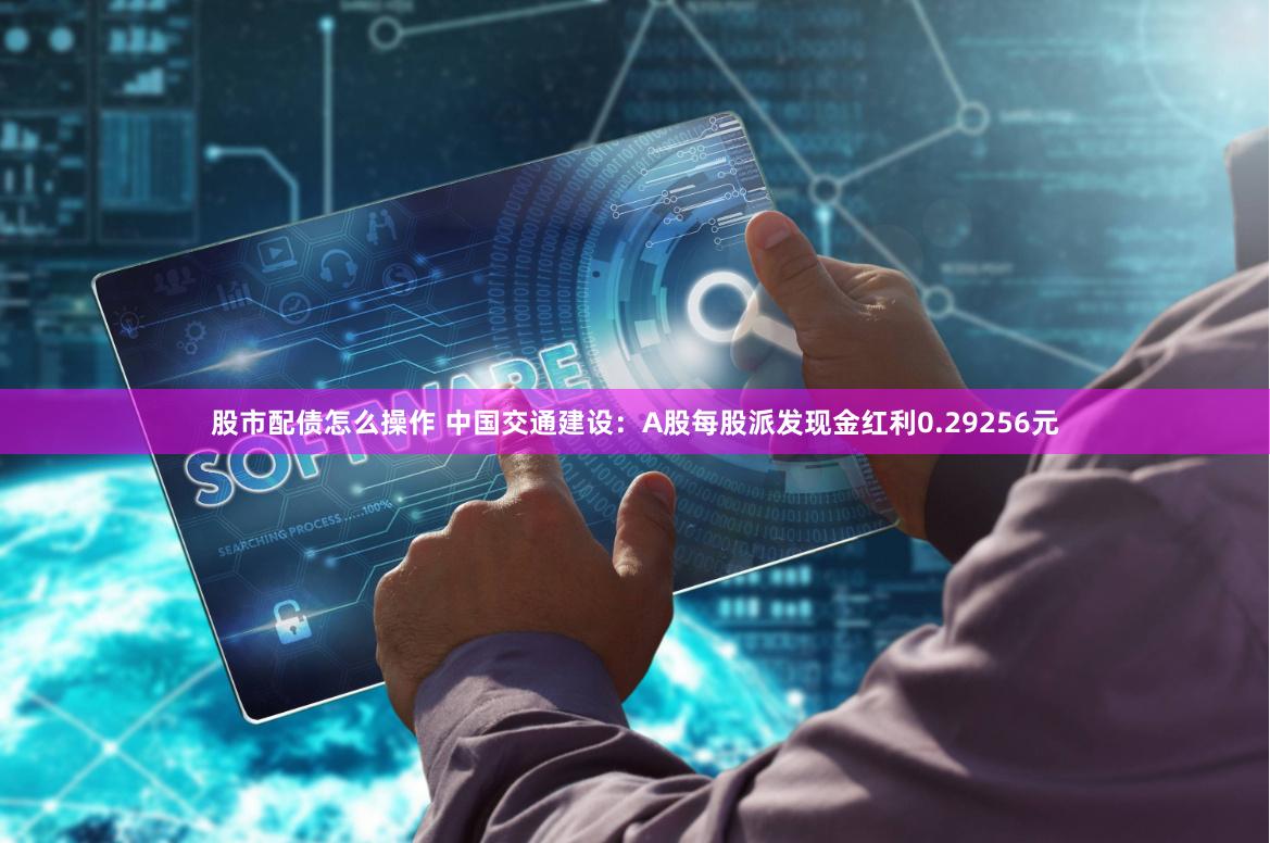 股市配债怎么操作 中国交通建设：A股每股派发现金红利0.29256元