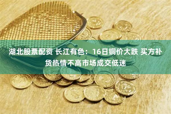 湖北股票配资 长江有色：16日铜价大跌 买方补货热情不高市场成交低迷