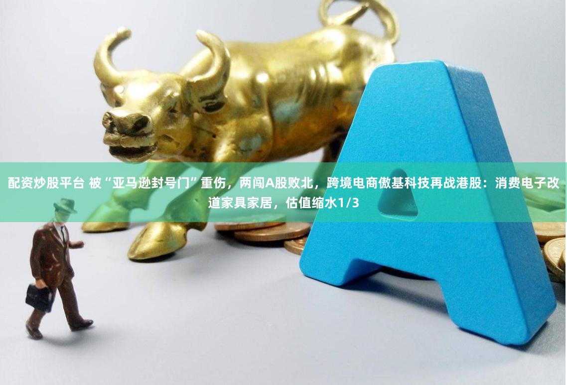 配资炒股平台 被“亚马逊封号门”重伤，两闯A股败北，跨境电商傲基科技再战港股：消费电子改道家具家居，估值缩水1/3