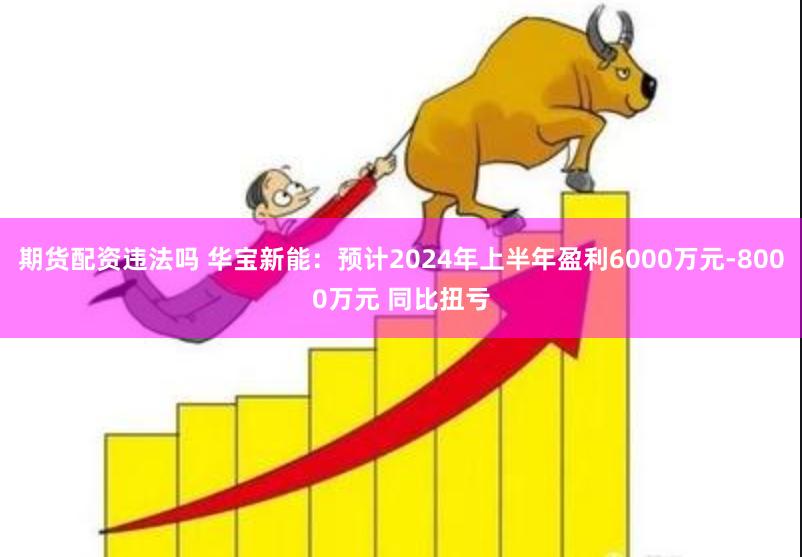 期货配资违法吗 华宝新能：预计2024年上半年盈利6000万元-8000万元 同比扭亏
