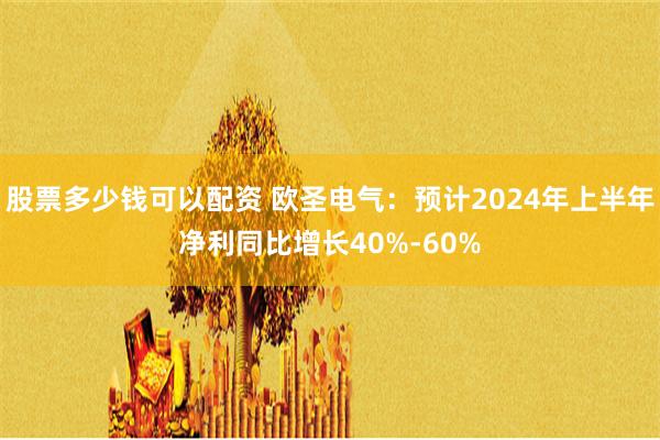 股票多少钱可以配资 欧圣电气：预计2024年上半年净利同比增长40%-60%