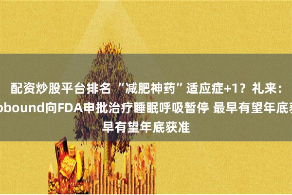 配资炒股平台排名 “减肥神药”适应症+1？礼来：Zepbound向FDA申批治疗睡眠呼吸暂停 最早有望年底获准