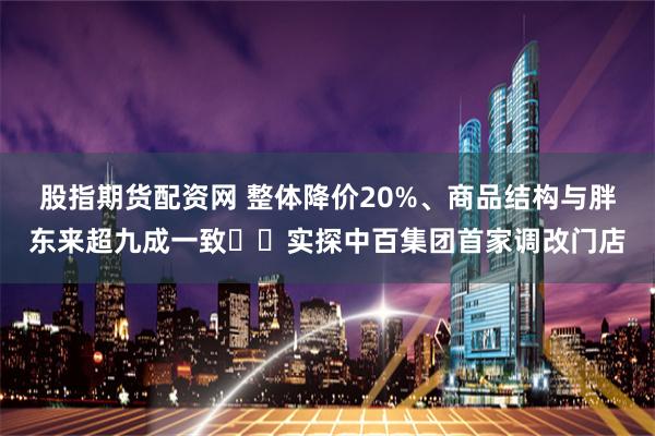 股指期货配资网 整体降价20%、商品结构与胖东来超九成一致⋯⋯实探中百集团首家调改门店