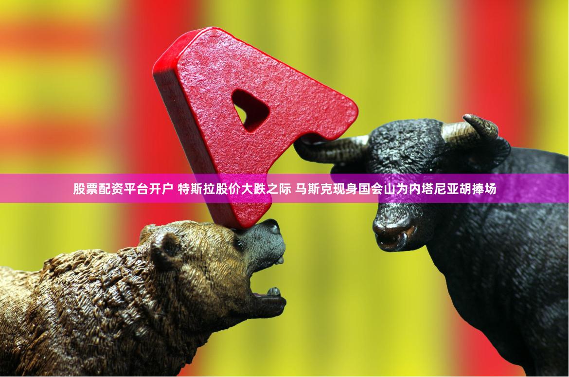 股票配资平台开户 特斯拉股价大跌之际 马斯克现身国会山为内塔尼亚胡捧场