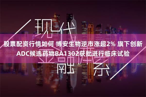 股票配资行情如何 博安生物逆市涨超2% 旗下创新ADC候选药物BA1302获批进行临床试验