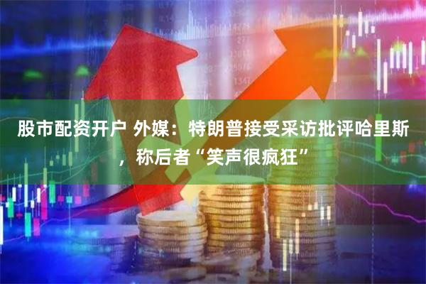 股市配资开户 外媒：特朗普接受采访批评哈里斯，称后者“笑声很疯狂”