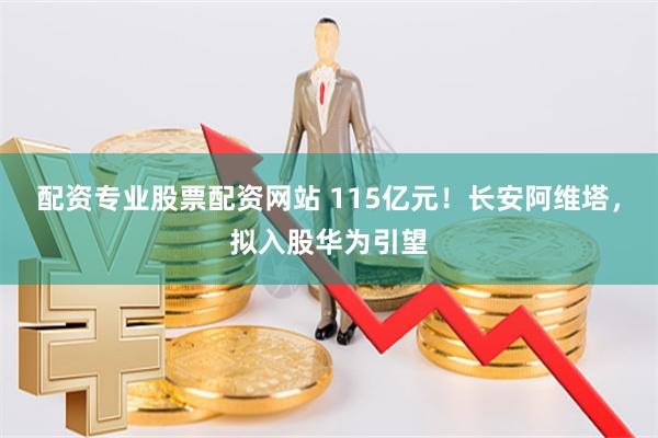 配资专业股票配资网站 115亿元！长安阿维塔，拟入股华为引望
