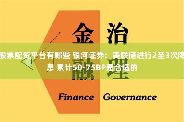 股票配资平台有哪些 银河证券：美联储进行2至3次降息 累计50-75BP是合适的