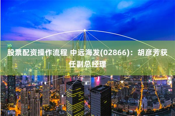 股票配资操作流程 中远海发(02866)：胡彦芳获任副总经理