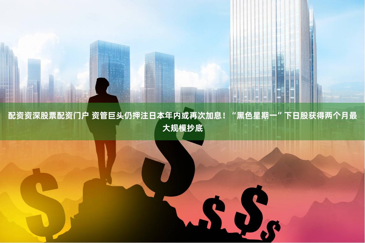 配资资深股票配资门户 资管巨头仍押注日本年内或再次加息！“黑色星期一”下日股获得两个月最大规模抄底