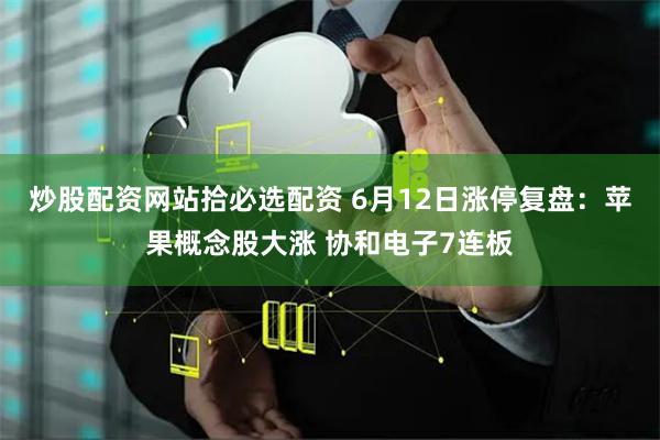 炒股配资网站拾必选配资 6月12日涨停复盘：苹果概念股大涨 协和电子7连板