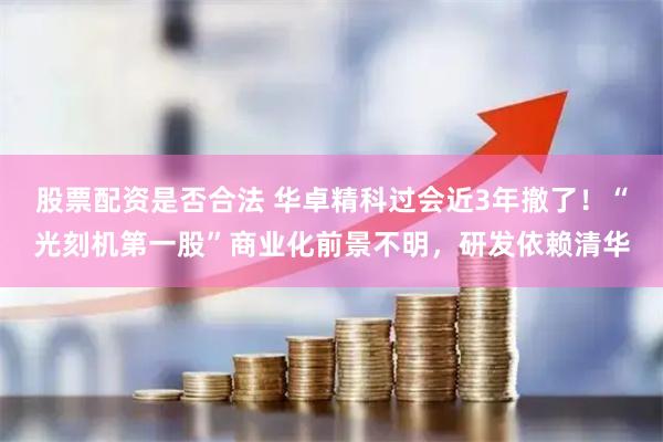 股票配资是否合法 华卓精科过会近3年撤了！“光刻机第一股”商业化前景不明，研发依赖清华