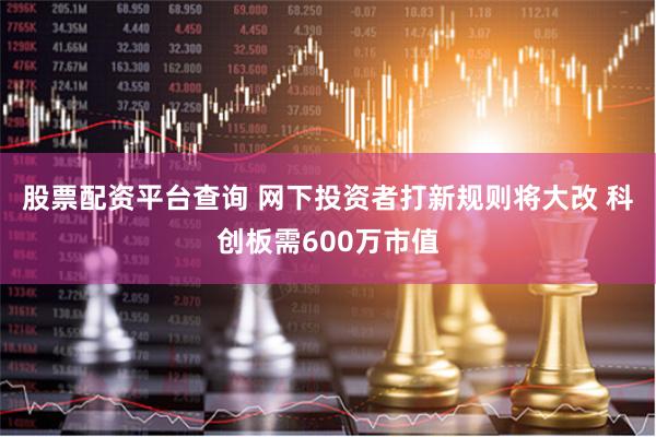 股票配资平台查询 网下投资者打新规则将大改 科创板需600万市值