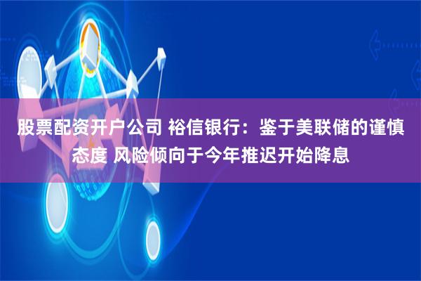 股票配资开户公司 裕信银行：鉴于美联储的谨慎态度 风险倾向于今年推迟开始降息