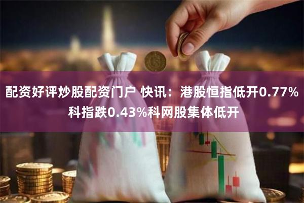 配资好评炒股配资门户 快讯：港股恒指低开0.77% 科指跌0.43%科网股集体低开