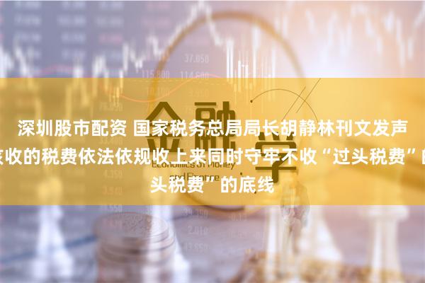 深圳股市配资 国家税务总局局长胡静林刊文发声：把该收的税费依法依规收上来同时守牢不收“过头税费”的底线