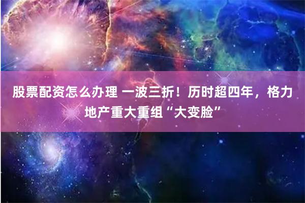 股票配资怎么办理 一波三折！历时超四年，格力地产重大重组“大变脸”