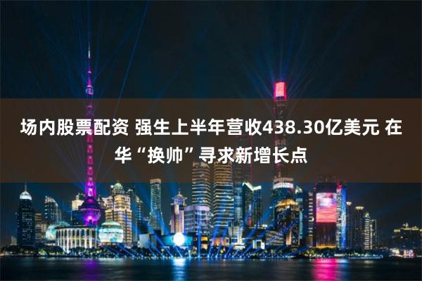 场内股票配资 强生上半年营收438.30亿美元 在华“换帅”寻求新增长点