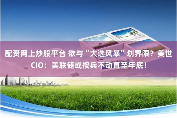配资网上炒股平台 欲与“大选风暴”划界限？美世CIO：美联储或按兵不动直至年底！