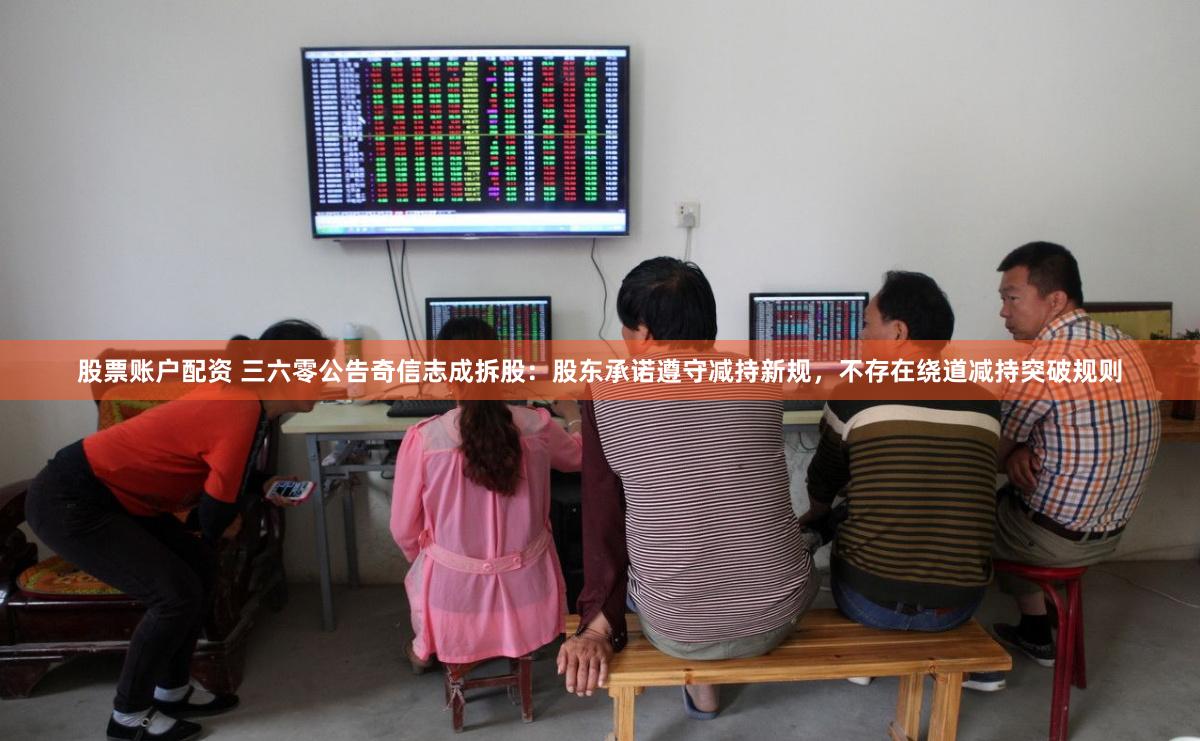 股票账户配资 三六零公告奇信志成拆股：股东承诺遵守减持新规，不存在绕道减持突破规则