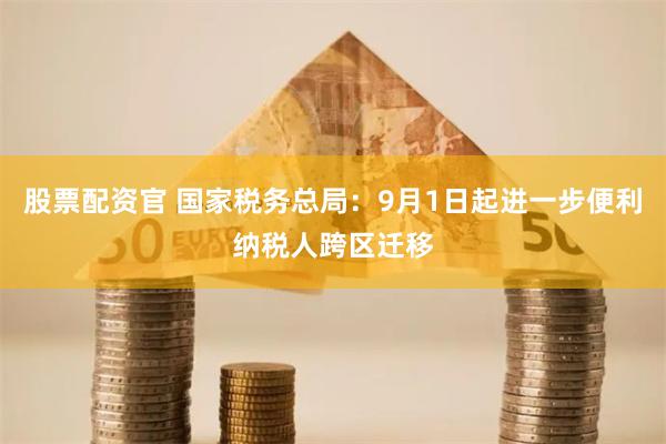 股票配资官 国家税务总局：9月1日起进一步便利纳税人跨区迁移