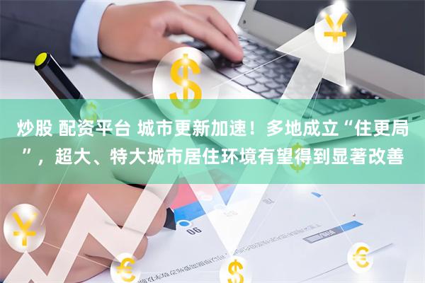 炒股 配资平台 城市更新加速！多地成立“住更局”，超大、特大城市居住环境有望得到显著改善