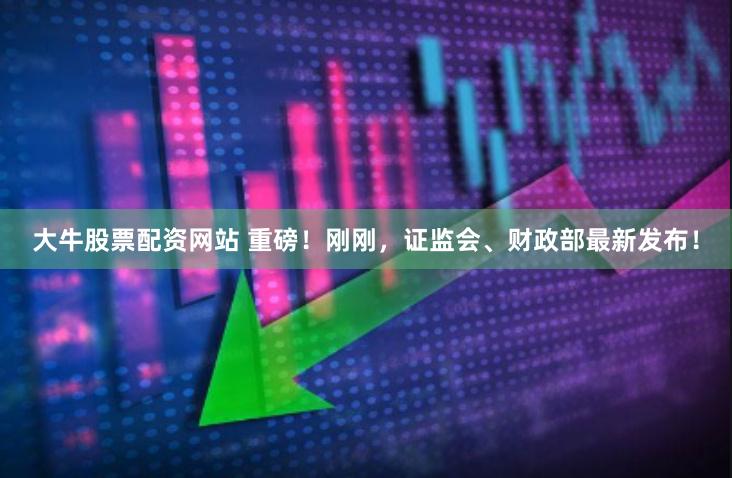 大牛股票配资网站 重磅！刚刚，证监会、财政部最新发布！