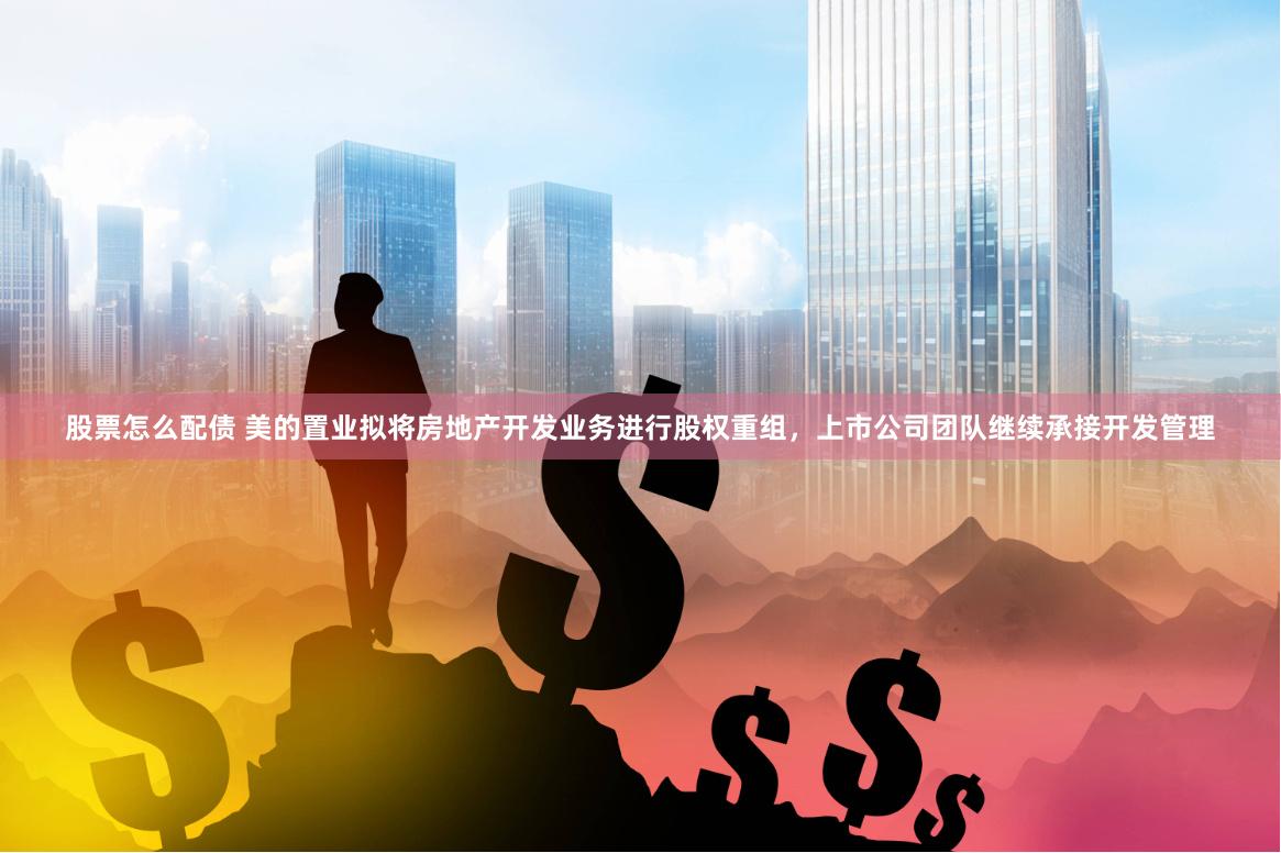 股票怎么配债 美的置业拟将房地产开发业务进行股权重组，上市公司团队继续承接开发管理