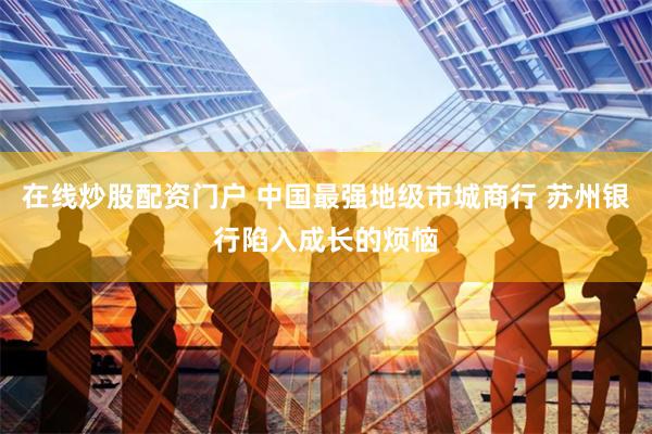 在线炒股配资门户 中国最强地级市城商行 苏州银行陷入成长的烦恼