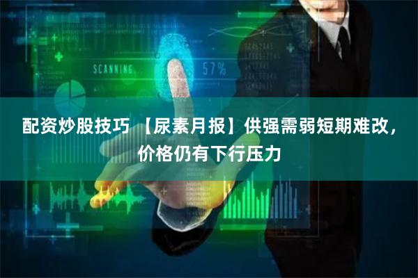 配资炒股技巧 【尿素月报】供强需弱短期难改，价格仍有下行压力