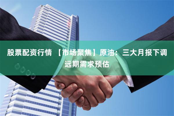 股票配资行情 【市场聚焦】原油：三大月报下调远期需求预估