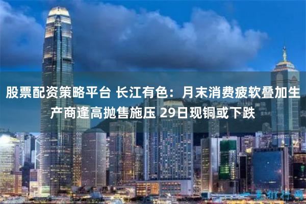 股票配资策略平台 长江有色：月末消费疲软叠加生产商逢高抛售施压 29日现铜或下跌
