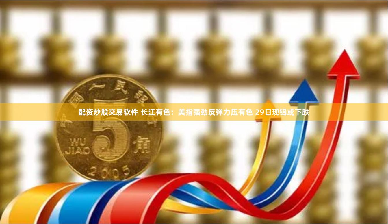 配资炒股交易软件 长江有色：美指强劲反弹力压有色 29日现铝或下跌