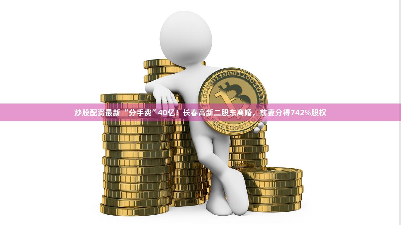 炒股配资最新 “分手费”40亿！长春高新二股东离婚，前妻分得742%股权