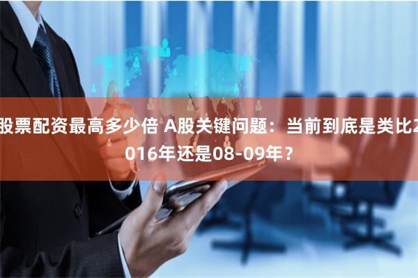 股票配资最高多少倍 A股关键问题：当前到底是类比2016年还是08-09年？